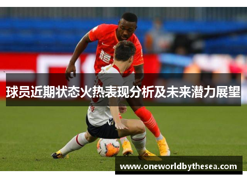 球员近期状态火热表现分析及未来潜力展望 球员近期状态火热表现分析及未来潜力展望